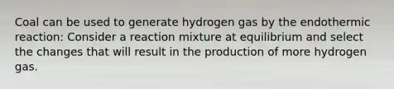 Coal can be used to generate hydrogen gas by the endothermic reaction: Consider a reaction mixture at equilibrium and select the changes that will result in the production of more hydrogen gas.