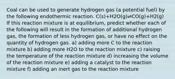 Coal can be used to generate hydrogen gas (a potential fuel) by the following endothermic reaction. C(s)+H2O(g)⇌CO(g)+H2(g) If this reaction mixture is at equilibrium, predict whether each of the following will result in the formation of additional hydrogen gas, the formation of less hydrogen gas, or have no effect on the quantity of hydrogen gas. a) adding more C to the reaction mixture b) adding more H2O to the reaction mixture c) raising the temperature of the reaction mixture d) increasing the volume of the reaction mixture e) adding a catalyst to the reaction mixture f) adding an inert gas to the reaction mixture