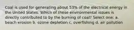 Coal is used for generating about 53% of the electrical energy in the United States. Which of these environmental issues is directly contributed to by the burning of coal? Select one: a. beach erosion b. ozone depletion c. overfishing d. air pollution