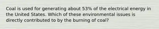 Coal is used for generating about 53% of the electrical energy in the United States. Which of these environmental issues is directly contributed to by the burning of coal?