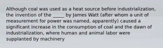 Although coal was used as a heat source before industrialization, the invention of the _____ by James Watt (after whom a unit of measurement for power was named, apparently) caused a significant increase in the consumption of coal and the dawn of industrialization, where human and animal labor were supplanted by machinery