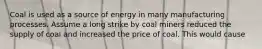 Coal is used as a source of energy in many manufacturing processes. Assume a long strike by coal miners reduced the supply of coal and increased the price of coal. This would cause