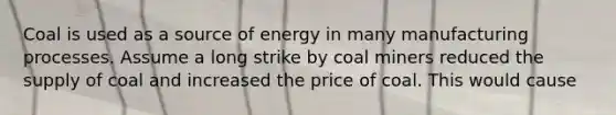 Coal is used as a source of energy in many manufacturing processes. Assume a long strike by coal miners reduced the supply of coal and increased the price of coal. This would cause