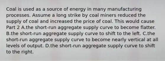 Coal is used as a source of energy in many manufacturing processes. Assume a long strike by coal miners reduced the supply of coal and increased the price of coal. This would cause Part 2 A.the​ short-run aggregate supply curve to become flatter. B.the​ short-run aggregate supply curve to shift to the left. C.the​ short-run aggregate supply curve to become nearly vertical at all levels of output. D.the​ short-run aggregate supply curve to shift to the right.