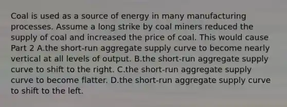 Coal is used as a source of energy in many manufacturing processes. Assume a long strike by coal miners reduced the supply of coal and increased the price of coal. This would cause Part 2 A.the​ short-run aggregate supply curve to become nearly vertical at all levels of output. B.the​ short-run aggregate supply curve to shift to the right. C.the​ short-run aggregate supply curve to become flatter. D.the​ short-run aggregate supply curve to shift to the left.