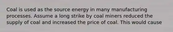 Coal is used as the source energy in many manufacturing processes. Assume a long strike by coal miners reduced the supply of coal and increased the price of coal. This would cause