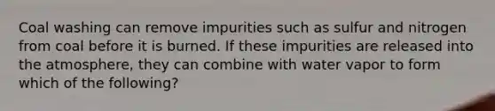 Coal washing can remove impurities such as sulfur and nitrogen from coal before it is burned. If these impurities are released into the atmosphere, they can combine with water vapor to form which of the following?