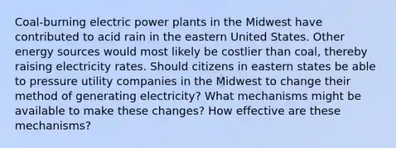 Coal-burning electric power plants in the Midwest have contributed to acid rain in the eastern United States. Other energy sources would most likely be costlier than coal, thereby raising electricity rates. Should citizens in eastern states be able to pressure utility companies in the Midwest to change their method of generating electricity? What mechanisms might be available to make these changes? How effective are these mechanisms?