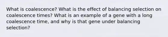 What is coalescence? What is the effect of balancing selection on coalescence times? What is an example of a gene with a long coalescence time, and why is that gene under balancing selection?