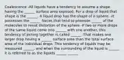 Coalescence -All liquids have a tendency to assume a shape having the ______ surface area exposed. For a drop of liquid that shape is the ______. A liquid drop has the shape of a sphere. -It possesses the ______ forces that tend to promote ______ of the molecules to resist distortion of the sphere -If two or more drops of the same liquid come into ______ with one another, this tendency of joining together is called ______ -That makes one larger drop having a ______ surface area than the total surface area of the individual drops -This tendency of liquids may be measured ______, and when the surrounding of the liquid is ______ it is referred to as the liquids ______ ______