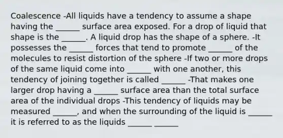 Coalescence -All liquids have a tendency to assume a shape having the ______ surface area exposed. For a drop of liquid that shape is the ______. A liquid drop has the shape of a sphere. -It possesses the ______ forces that tend to promote ______ of the molecules to resist distortion of the sphere -If two or more drops of the same liquid come into ______ with one another, this tendency of joining together is called ______ -That makes one larger drop having a ______ surface area than the total surface area of the individual drops -This tendency of liquids may be measured ______, and when the surrounding of the liquid is ______ it is referred to as the liquids ______ ______