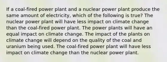 If a coal-fired power plant and a nuclear power plant produce the same amount of electricity, which of the following is true? The nuclear power plant will have less impact on climate change than the coal-fired power plant. The power plants will have an equal impact on climate change. The impact of the plants on climate change will depend on the quality of the coal and uranium being used. The coal-fired power plant will have less impact on climate change than the nuclear power plant.