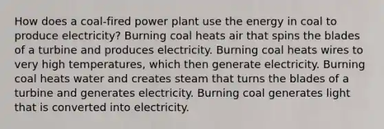 How does a coal-fired power plant use the energy in coal to produce electricity? Burning coal heats air that spins the blades of a turbine and produces electricity. Burning coal heats wires to very high temperatures, which then generate electricity. Burning coal heats water and creates steam that turns the blades of a turbine and generates electricity. Burning coal generates light that is converted into electricity.