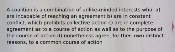 A coalition is a combination of unlike-minded interests who: a) are incapable of reaching an agreement b) are in constant conflict, which prohibits collective action c) are in complete agreement as to a course of action as well as to the purpose of the course of action d) nonetheless agree, for their own distinct reasons, to a common course of action