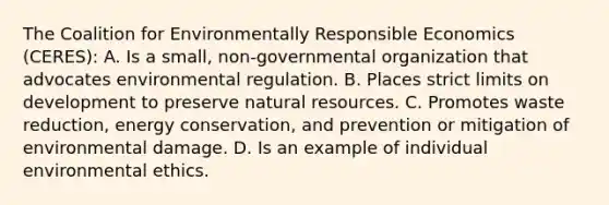 The Coalition for Environmentally Responsible Economics (CERES): A. Is a small, non-governmental organization that advocates environmental regulation. B. Places strict limits on development to preserve <a href='https://www.questionai.com/knowledge/k6l1d2KrZr-natural-resources' class='anchor-knowledge'>natural resources</a>. C. Promotes waste reduction, energy conservation, and prevention or mitigation of environmental damage. D. Is an example of individual environmental ethics.