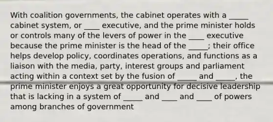 With coalition governments, the cabinet operates with a _____ cabinet system, or ____ executive, and the prime minister holds or controls many of the levers of power in the ____ executive because the prime minister is the head of the _____; their office helps develop policy, coordinates operations, and functions as a liaison with the media, party, interest groups and parliament acting within a context set by the fusion of _____ and _____, the prime minister enjoys a great opportunity for decisive leadership that is lacking in a system of _____ and ____ and ____ of powers among branches of government