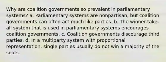 Why are coalition governments so prevalent in parliamentary systems? a. Parliamentary systems are nonpartisan, but coalition governments can often act much like parties. b. The winner-take-all system that is used in parliamentary systems encourages coalition governments. c. Coalition governments discourage third parties. d. In a multiparty system with proportional representation, single parties usually do not win a majority of the seats.