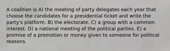 A coalition is A) the meeting of party delegates each year that choose the candidates for a presidential ticket and write the party's platform. B) the electorate. C) a group with a common interest. D) a national meeting of the political parties. E) a promise of a promotion or money given to someone for political reasons.