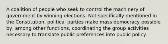 A coalition of people who seek to control the machinery of government by winning elections. Not specifically mentioned in the Constitution, political parties make mass democracy possible by, among other functions, coordinating the group activities necessary to translate public preferences into public policy.