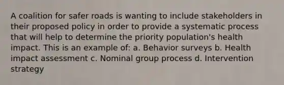 A coalition for safer roads is wanting to include stakeholders in their proposed policy in order to provide a systematic process that will help to determine the priority population's health impact. This is an example of: a. Behavior surveys b. Health impact assessment c. Nominal group process d. Intervention strategy