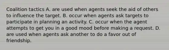 Coalition tactics A. are used when agents seek the aid of others to influence the target. B. occur when agents ask targets to participate in planning an activity. C. occur when the agent attempts to get you in a good mood before making a request. D. are used when agents ask another to do a favor out of friendship.