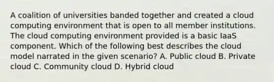 A coalition of universities banded together and created a cloud computing environment that is open to all member institutions. The cloud computing environment provided is a basic IaaS component. Which of the following best describes the cloud model narrated in the given scenario? A. Public cloud B. Private cloud C. Community cloud D. Hybrid cloud