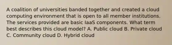 A coalition of universities banded together and created a cloud computing environment that is open to all member institutions. The services provided are basic IaaS components. What term best describes this cloud model? A. Public cloud B. Private cloud C. Community cloud D. Hybrid cloud