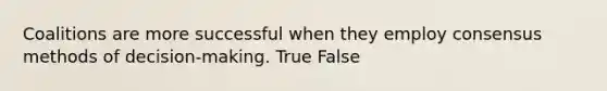 Coalitions are more successful when they employ consensus methods of decision-making. True False