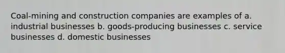 Coal-mining and construction companies are examples of a. industrial businesses b. goods-producing businesses c. service businesses d. domestic businesses