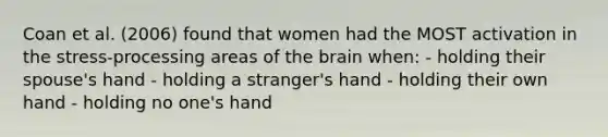 Coan et al. (2006) found that women had the MOST activation in the stress-processing areas of the brain when: - holding their spouse's hand - holding a stranger's hand - holding their own hand - holding no one's hand