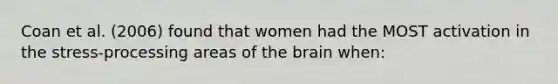 Coan et al. (2006) found that women had the MOST activation in the stress-processing areas of <a href='https://www.questionai.com/knowledge/kLMtJeqKp6-the-brain' class='anchor-knowledge'>the brain</a> when: