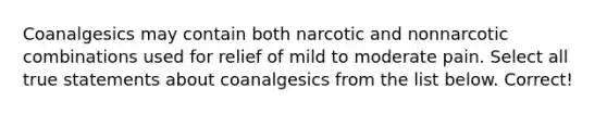 Coanalgesics may contain both narcotic and nonnarcotic combinations used for relief of mild to moderate pain. Select all true statements about coanalgesics from the list below. Correct!