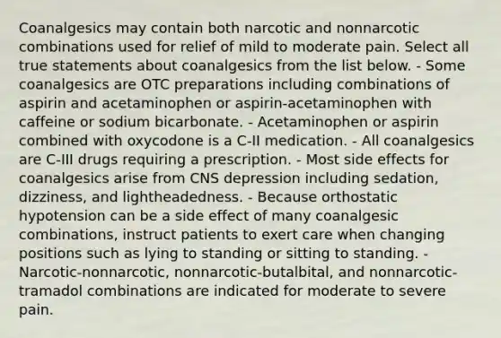 Coanalgesics may contain both narcotic and nonnarcotic combinations used for relief of mild to moderate pain. Select all true statements about coanalgesics from the list below. - Some coanalgesics are OTC preparations including combinations of aspirin and acetaminophen or aspirin-acetaminophen with caffeine or sodium bicarbonate. - Acetaminophen or aspirin combined with oxycodone is a C-II medication. - All coanalgesics are C-III drugs requiring a prescription. - Most side effects for coanalgesics arise from CNS depression including sedation, dizziness, and lightheadedness. - Because orthostatic hypotension can be a side effect of many coanalgesic combinations, instruct patients to exert care when changing positions such as lying to standing or sitting to standing. - Narcotic-nonnarcotic, nonnarcotic-butalbital, and nonnarcotic-tramadol combinations are indicated for moderate to severe pain.