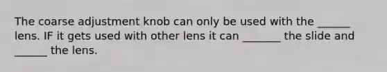 The coarse adjustment knob can only be used with the ______ lens. IF it gets used with other lens it can _______ the slide and ______ the lens.