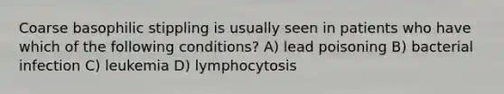 Coarse basophilic stippling is usually seen in patients who have which of the following conditions? A) lead poisoning B) bacterial infection C) leukemia D) lymphocytosis