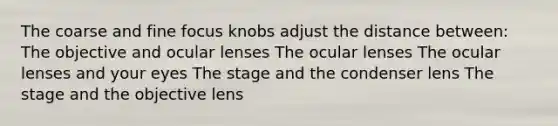 The coarse and fine focus knobs adjust the distance between: The objective and ocular lenses The ocular lenses The ocular lenses and your eyes The stage and the condenser lens The stage and the objective lens