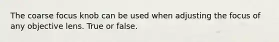 The coarse focus knob can be used when adjusting the focus of any objective lens. True or false.