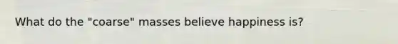 What do the "coarse" masses believe happiness is?