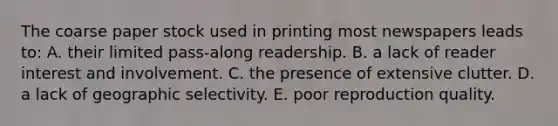 The coarse paper stock used in printing most newspapers leads to: A. their limited pass-along readership. B. a lack of reader interest and involvement. C. the presence of extensive clutter. D. a lack of geographic selectivity. E. poor reproduction quality.