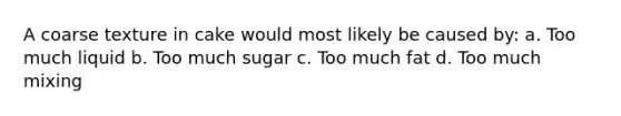 A coarse texture in cake would most likely be caused by: a. Too much liquid b. Too much sugar c. Too much fat d. Too much mixing