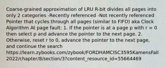 Coarse-grained approximation of LRU R-bit divides all pages into only 2 categories -Recently referenced -Not recently referenced Pointer that cycles through all pages (similar to FIFO) aka Clock Algorithm At page fault: 1. If the pointer is at a page p with r = 0 then select p and advance the pointer to the next page. 2. Otherwise, reset r to 0, advance the pointer to the next page, and continue the search https://learn.zybooks.com/zybook/FORDHAMCISC3595KamensFall2022/chapter/8/section/3?content_resource_id=55664469