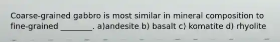 Coarse-grained gabbro is most similar in mineral composition to fine-grained ________. a)andesite b) basalt c) komatite d) rhyolite