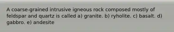 A coarse-grained intrusive igneous rock composed mostly of feldspar and quartz is called a) granite. b) ryholite. c) basalt. d) gabbro. e) andesite