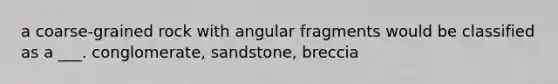 a coarse-grained rock with angular fragments would be classified as a ___. conglomerate, sandstone, breccia