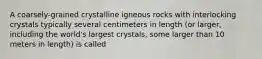 A coarsely-grained crystalline igneous rocks with interlocking crystals typically several centimeters in length (or larger, including the world's largest crystals, some larger than 10 meters in length) is called