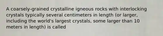 A coarsely-grained crystalline igneous rocks with interlocking crystals typically several centimeters in length (or larger, including the world's largest crystals, some larger than 10 meters in length) is called