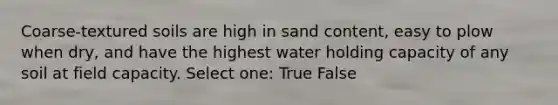 Coarse-textured soils are high in sand content, easy to plow when dry, and have the highest water holding capacity of any soil at field capacity. Select one: True False