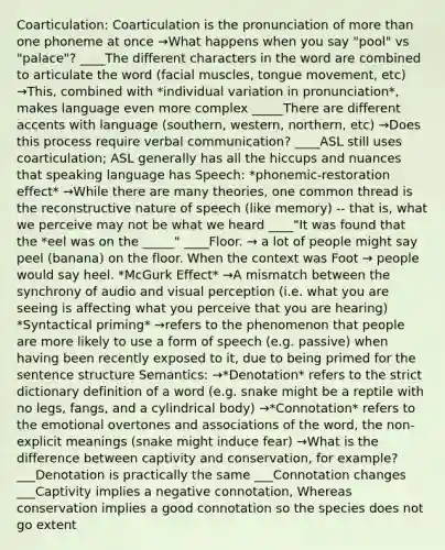 Coarticulation: Coarticulation is the pronunciation of more than one phoneme at once →What happens when you say "pool" vs "palace"? ____The different characters in the word are combined to articulate the word (facial muscles, tongue movement, etc) →This, combined with *individual variation in pronunciation*, makes language even more complex _____There are different accents with language (southern, western, northern, etc) →Does this process require verbal communication? ____ASL still uses coarticulation; ASL generally has all the hiccups and nuances that speaking language has Speech: *phonemic-restoration effect* →While there are many theories, one common thread is the reconstructive nature of speech (like memory) -- that is, what we perceive may not be what we heard ____"It was found that the *eel was on the _____" ____Floor. → a lot of people might say peel (banana) on the floor. When the context was Foot → people would say heel. *McGurk Effect* →A mismatch between the synchrony of audio and visual perception (i.e. what you are seeing is affecting what you perceive that you are hearing) *Syntactical priming* →refers to the phenomenon that people are more likely to use a form of speech (e.g. passive) when having been recently exposed to it, due to being primed for the sentence structure Semantics: →*Denotation* refers to the strict dictionary definition of a word (e.g. snake might be a reptile with no legs, fangs, and a cylindrical body) →*Connotation* refers to the emotional overtones and associations of the word, the non-explicit meanings (snake might induce fear) →What is the difference between captivity and conservation, for example? ___Denotation is practically the same ___Connotation changes ___Captivity implies a negative connotation, Whereas conservation implies a good connotation so the species does not go extent