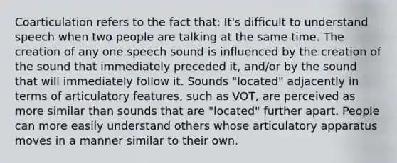 Coarticulation refers to the fact that: It's difficult to understand speech when two people are talking at the same time. The creation of any one speech sound is influenced by the creation of the sound that immediately preceded it, and/or by the sound that will immediately follow it. Sounds "located" adjacently in terms of articulatory features, such as VOT, are perceived as more similar than sounds that are "located" further apart. People can more easily understand others whose articulatory apparatus moves in a manner similar to their own.