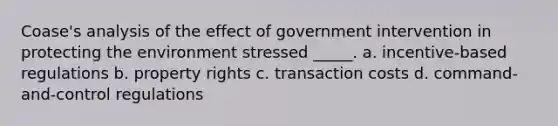 Coase's analysis of the effect of government intervention in protecting the environment stressed _____. a. incentive-based regulations b. property rights c. transaction costs d. command-and-control regulations